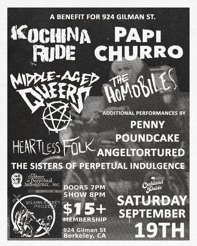 ×JUST ANNOUNCED! A Benefit for 924 Gilman Street! Featuring music from:☆ KOCHINA RUDE☆ PAPI CHURRO☆ THE HOMOBILES☆ MIDDLE-AGED QUEERS☆ HEARTLESS FOLKWith Additional Performances By:☆ PENNY POUNDCAKE☆ ANGELTORTURED☆ THE SISTERS OF PERPETUAL INDULGENCETickets are $15! Plus your membership card!We'll see ya in September! by @924gilmanstreet
