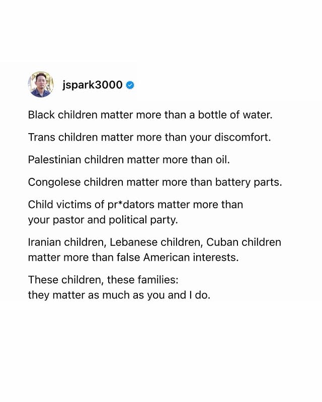 You cannot be for children
if you draw the line at

trans children
Arab children
Black children
immigrant children
refugee children
autistic children
“disobedient” children

“The children are always ours,” Baldwin said.

You cannot draw the line at any children,
or you have erased every red line.

•

Black children matter more than a bottle of water.

Trans children matter more than your discomfort.

Palestinian children matter more than oil.

Congolese children matter more than battery parts.

Child victims of pr*dators matter more than your pastor and political party.

Iranian children, Lebanese children, Cuban children matter more than false American interests.

These children, these families:
they matter as much as you and I do.

•

I refuse to refuse the refused.
I honor you fully because you have
a name
because you are divinely made.
Not in spite of but simply
just because. ❤️‍🩹